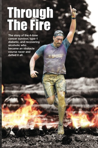 Through The Fire The Story of the 4-time Cancer Survivor, Type-1 Diabetic, and Recovering Alcoholic who Became an Obstacle Course Racer and Defied it All.