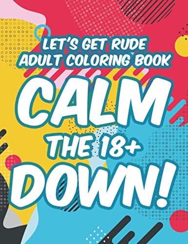 Let's Get Rude Adult Coloring Book Calm The 18+ Down! Adult Humor Coloring Sheets, Stress-Relieving Designs And Sarcastic Quotes To Color