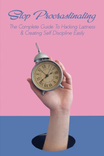 Stop Procrastinating The Complete Guide To Hacking Laziness & Creating Self Discipline Easily: Tips For Overcoming Procrastination