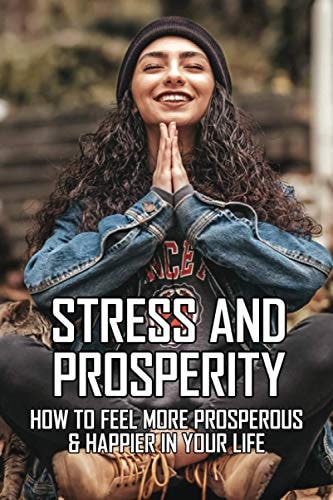 Stress And Prosperity How To Feel More Prosperous & Happier In Your Life: Stress Management Techniques