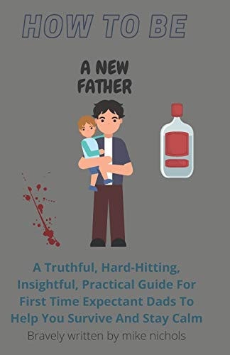 How To Be A New Father A Truthful, Hard-Hitting, Insightful, Practical Guide For First Time Expectant Dads To Help You Survive And Stay Calm