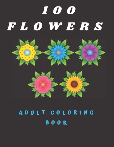 100 Flowers Adult Coloring Book Coloring Book with Bouquets, Wreaths, Swirls, Patterns, Decorations, Inspirational Designs, and Much More (100 Pages)