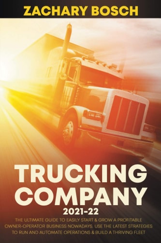 Trucking Company 2021-22 The Ultimate Guide to Easily Start & Grow a Profitable Owner-Operator Business Nowadays. Use the Latest Strategies to Run and Automate Operations & Build a Thriving Fleet