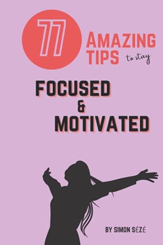 77 Amazing Tips to Stay Focused and Motivated A Motivational Guide Giving You the Tools to Stay Focused in Any Task Or Circumstances