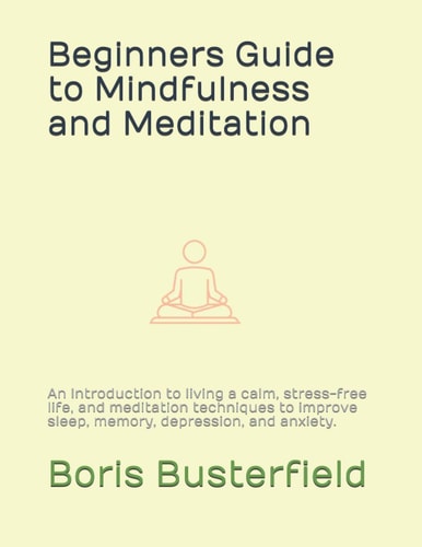 Beginners Guide to Mindfulness and Meditation An Introduction to Living a Calm, Stress-free Life, and Meditation Techniques to Improve Sleep, Memory, Depression, and Anxiety.