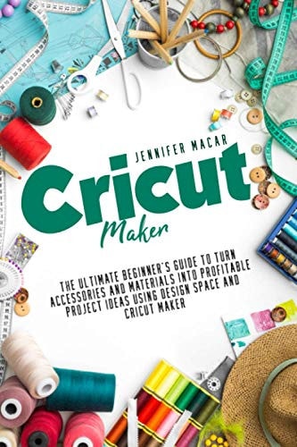 Cricut Maker The Ultimate Beginner's Guide to Turn Accessories and Materials Into Profitable Project Ideas Using Design Space and Cricut Maker