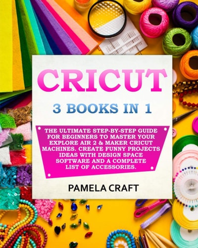 Cricut 3 BOOKS IN 1: The Ultimate Step-By-Step Guide For Beginners To Master Your Explore Air 2 & Maker Cricut Machines. Create Funny Projects Ideas with Design Space Software and a Complete List of Accessories