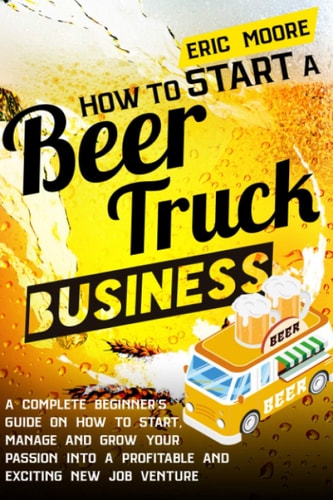 How to Start a Beer Truck Business A Complete Beginner's Guide on How to Start, Manage and Grow Your Passion Into a Profitable and Exciting New Job Venture