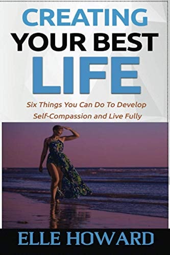 Creating Your Best Life Six Things You Can Do To Develop Self-Compassion and Live Fully