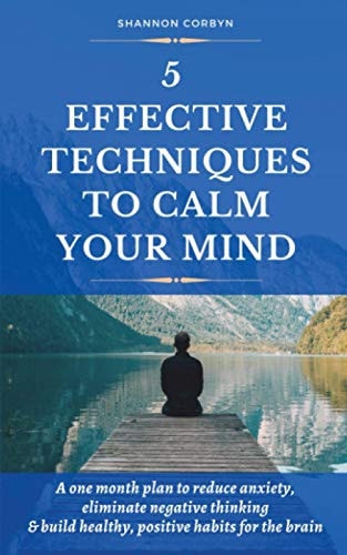 5 Effective Techniques to Calm Your Mind A One Month Plan to Reduce Anxiety, Eliminate Negative Thinking and Build Healthy, Positive Habits for the Brain