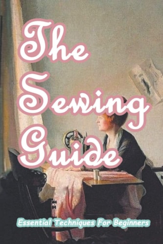 The Sewing Guide Essential Techniques For Beginners: Sewing for Beginners