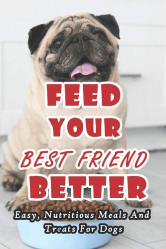 Feed Your Best Friend Better Easy, Nutritious Meals And Treats For Dogs: Diet Tips Learn What You Should Be Feeding Your Dog
