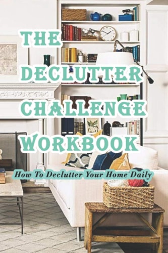 The Declutter Challenge Workbook How To Declutter Your Home Daily: Getting Your Home Organized in Some Simple Steps