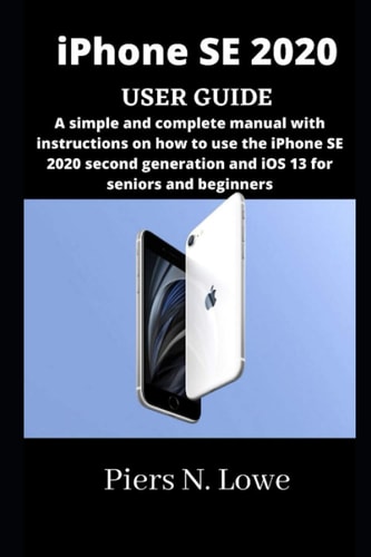IPhone SE 2020 USER GUIDE A Simple and Complete Manual with Instructions on how to Use the IPhone SE 2020 Second Generation and IOS 13 for Seniors and Beginners