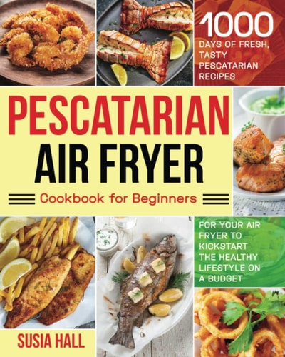 Pescatarian Air Fryer Cookbook for Beginners 1000 Days of Fresh, Tasty Pescatarian Recipes for Your Air Fryer to Kickstart The Healthy Lifestyle on A Budget