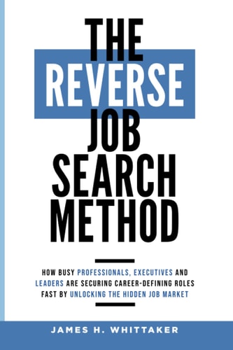 The Reverse Job Search Method How Busy Professionals, Executives And Leaders Are Securing Career-Defining Roles Fast By Unlocking The Hidden Job Market