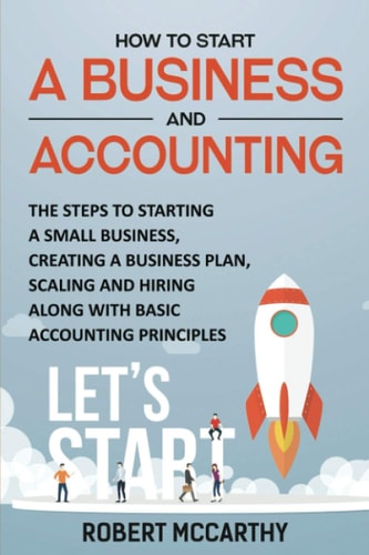 How to Start a Business and Accounting The Steps to Starting a Small Business, Creating a Business Plan, Scaling and Hiring Along with Basic Accounting Principles