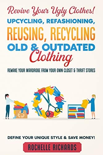 Revive Your Ugly Clothes! Upcycling, Refashioning, Reusing, Recycling Old & Outdated Clothing Remake Your Wardrobe from Your Own Closet & Thrift Stores - Define Your Unique Style & Save Money!