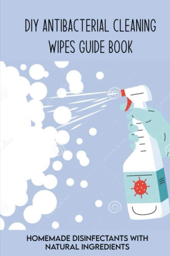 DIY Antibacterial Cleaning Wipes Guide Book Homemade Disinfectants With Natural Ingredients: Homemade Disinfectant Spray And Hand Sanitizer