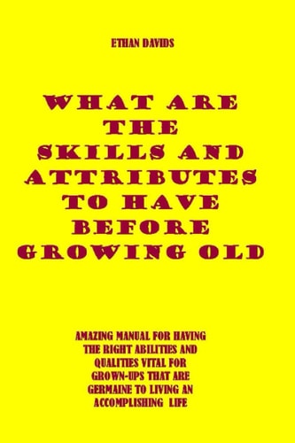What Are the Skills and Attributes to Have Before Growing Old AMAZING MANUAL FOR HAVING THE RIGHT ABILITIES AND QUALITIES VITAL FOR GROWN-UPS THAT ARE GERMAINE TO LIVING AN ACCOMPLISHING Life