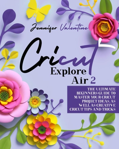 Cricut Explore Air 2 The Ultimate Beginners Guide to Master Your Cricut: Project Ideas, As Well As Creative Cricut Tips and Tricks