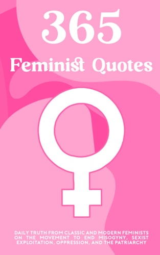 365 Feminist Quotes Daily Truth from Classic and Modern Feminists on the Movement to End Misogyny, Sexist Exploitation, Oppression, and the Patriarchy