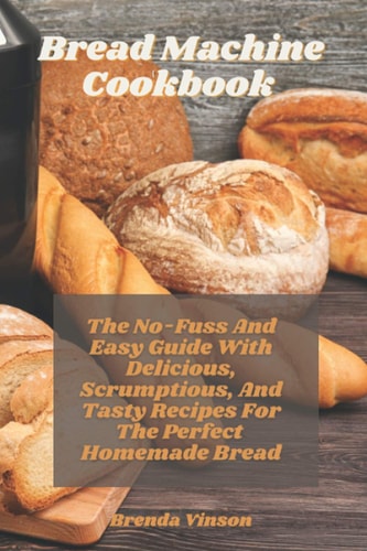 Bread Machine Cookbook The No-Fuss And Easy Guide With Delicious, Scrumptious, And Tasty Recipes For The Perfect Homemade Bread