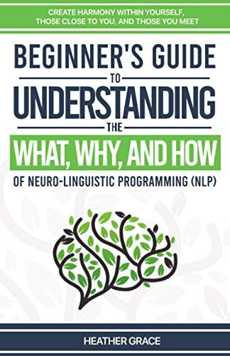 Beginner's Guide to Understanding the What, Why, and How of Neuro-Linguistic Programming (NLP) Create Harmony Within Yourself, Those Close to You, and Those You Meet