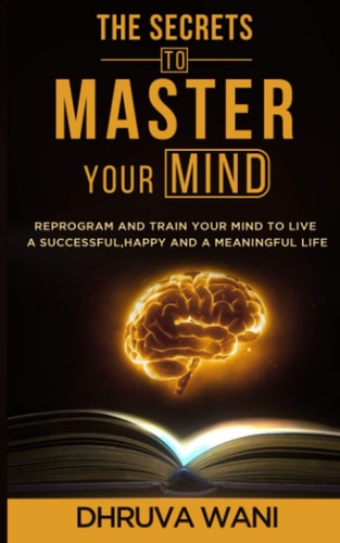 The Secrets To Master Your Mind Reprogram And Train Your Mind To Live A Successful, Happy And A Meaningful Life