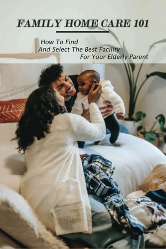 Family Home Care 101 How To Find And Select The Best Facility For Your Elderly Parent: Caring For Seniors Book