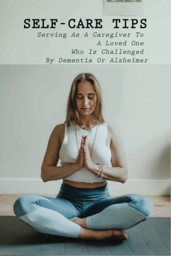 Self-Care Tips Serving As A Caregiver To A Loved One Who Is Challenged By Dementia Or Alzheimer: How To Care For Someone With Dementia