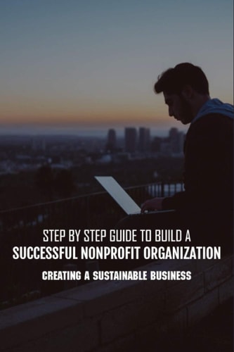 Step By Step Guide To Build A Successful Nonprofit Organization Creating A Sustainable Business: Steps To Start A Nonprofit Organization