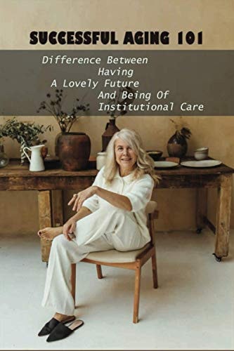 Successful Aging 101 Difference Between Having A Lovely Future And Being Of Institutional Care: Take Charge Of Your Future