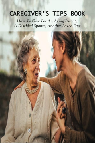 Caregiver's Tips Book How To Care For An Aging Parent, A Disabled Spouse, Another Loved One: Caring For A Disabled Spouse