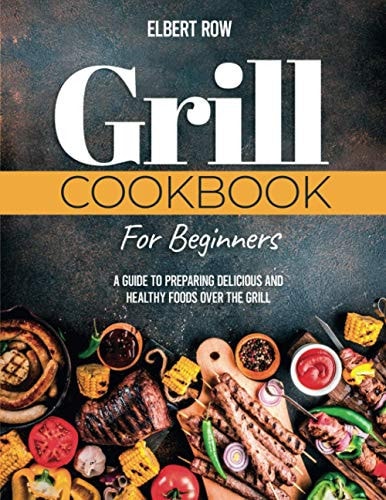 Grill Cookbook for Beginners A Guide to Preparing Delicious and Healthy Foods Over the Grill