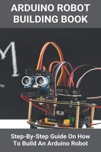 Arduino Robot Building Book Step-By-Step Guide On How To Build An Arduino Robot: Building A Robot At Home