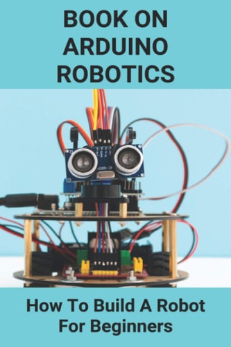 Book On Arduino Robotics How To Build A Robot For Beginners: Build A Robot At Home