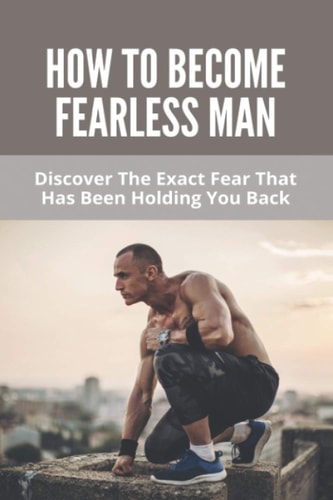 How To Become Fearless Man Discover The Exact Fear That Has Been Holding You Back: How To Become Fearless Book