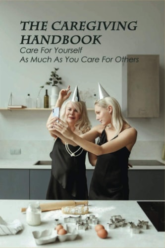 The Caregiving Handbook Care For Yourself As Much As You Care For Others: Powerful For Caregivers Book