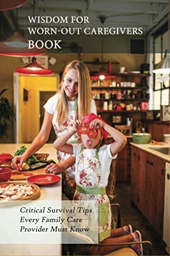 Wisdom For Worn-Out Caregivers Book Critical Survival Tips Every Family Care Provider Must Know: Caregivers Guide