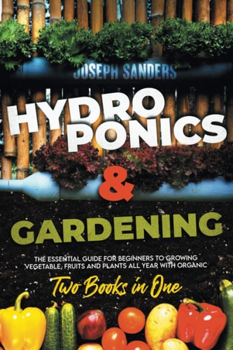 HYDROPONICS AND GARDENING 2 Books in 1 The Essential Guide for Beginners to Growing Vegetable, Fruits and Plants All Year With Organic Methods.