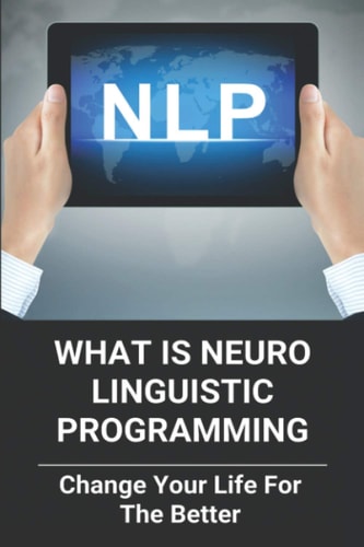 What Is Neuro Linguistic Programming Change Your Life For The Better: How To Change Your Life For The Better