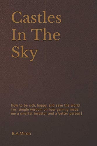 Castles In The Sky How to be Rich, Happy, and Save the World (or, Simple Wisdom on how Gaming Made Me a Smarter Investor and a Better Person)