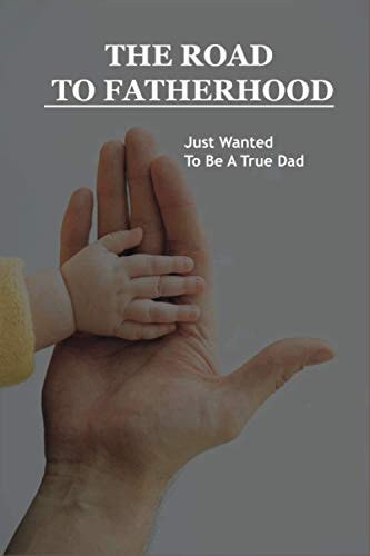 The Road To Fatherhood Just Wanted To Be A True Dad: How To Be A Good Dad