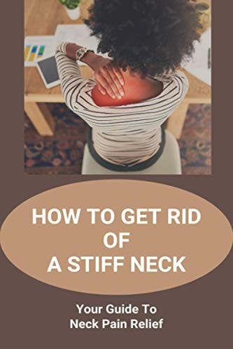 How To Get Rid Of A Stiff Neck Your Guide To Neck Pain Relief: How To Relieve Neck Stiffness And Pain