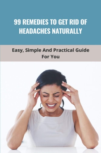 99 Remedies To Get Rid Of Headaches Naturally Easy, Simple And Practical Guide For You: How To Get Relief Headache
