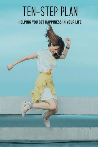 Ten-Step Plan Helping You Get Happiness In Your Life: Steps To Get Moving And Get Happy