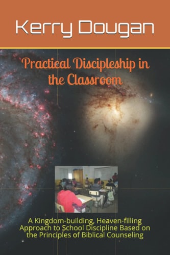 Practical Discipleship in the Classroom A Kingdom-building, Heaven-filling Approach to School Discipline Based on the Principles of Biblical Counseling