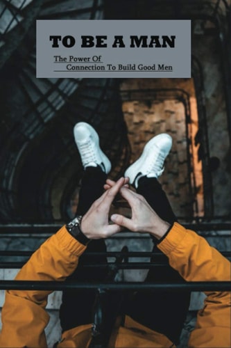 To Be A Man The Power Of Connection To Build Good Men: How To Raise A Son As A Father