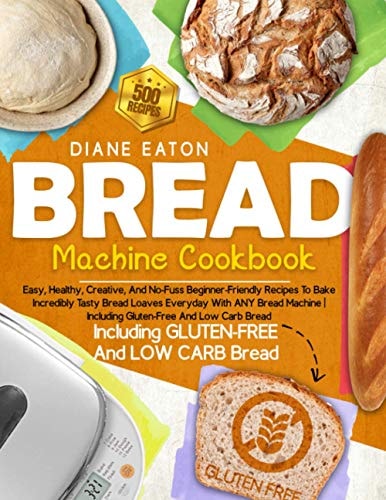 Bread Machine Cookbook 500 Easy, Healthy, Creative, And No-Fuss Beginner-Friendly Recipes To Bake Incredibly Tasty Bread Loaves Everyday With ANY Bread Machine Including Gluten-Free And Low Carb Bread